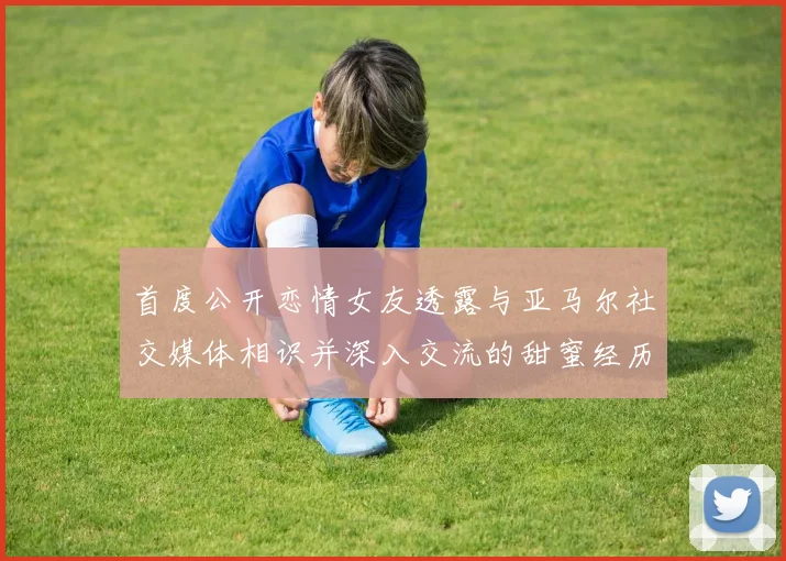 首度公开恋情女友透露与亚马尔社交媒体相识并深入交流的甜蜜经历