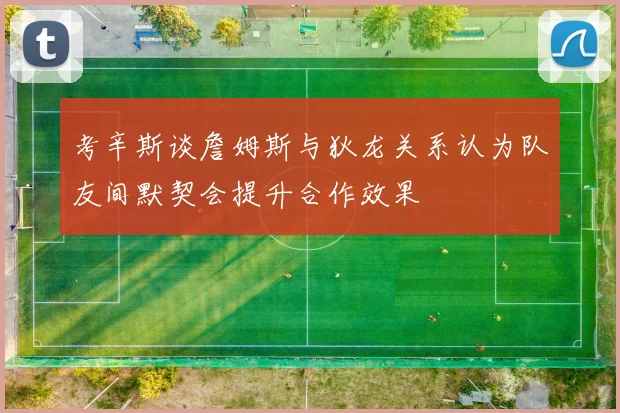 考辛斯谈詹姆斯与狄龙关系认为队友间默契会提升合作效果