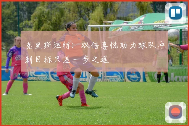 克里斯坦特：双倍喜悦助力球队冲刺目标只差一步之遥
