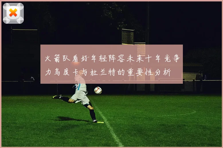 火箭队看好年轻阵容未来十年竞争力乌度卡与杜兰特的重要性分析