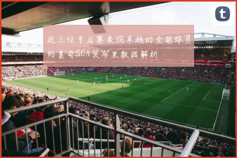 近三位季后赛表现卓越的全能球员约基奇SGA莫布里数据解析