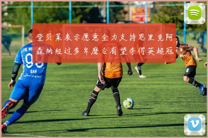 登贝莱表示愿意全力支持恩里克阿森纳经过多年磨合有望夺得英超冠军