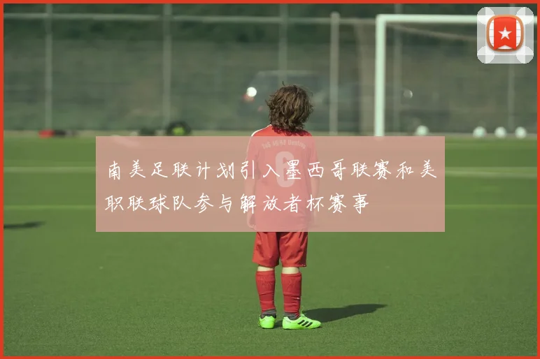 南美足联计划引入墨西哥联赛和美职联球队参与解放者杯赛事