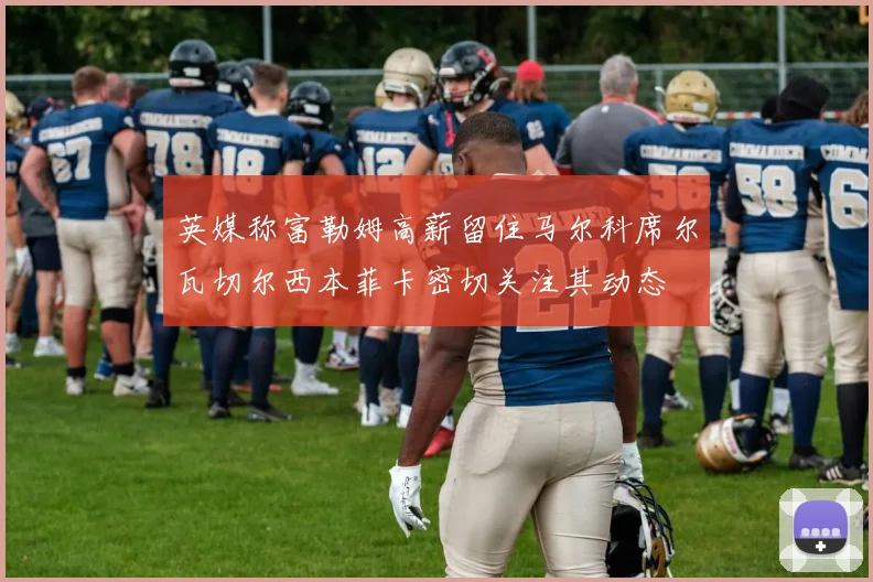 英媒称富勒姆高薪留住马尔科席尔瓦切尔西本菲卡密切关注其动态