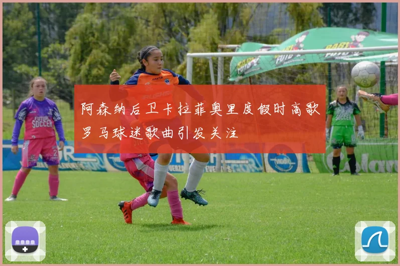 阿森纳后卫卡拉菲奥里度假时高歌罗马球迷歌曲引发关注