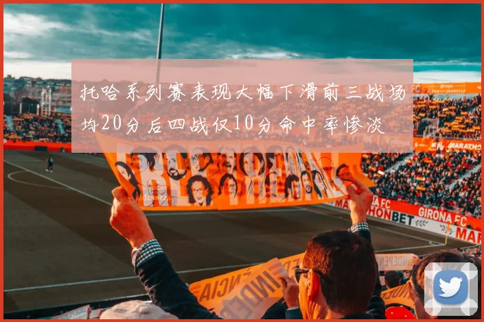 托哈系列赛表现大幅下滑前三战场均20分后四战仅10分命中率惨淡