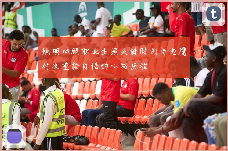 姚明回顾职业生涯关键时刻与老鹰对决重拾自信的心路历程