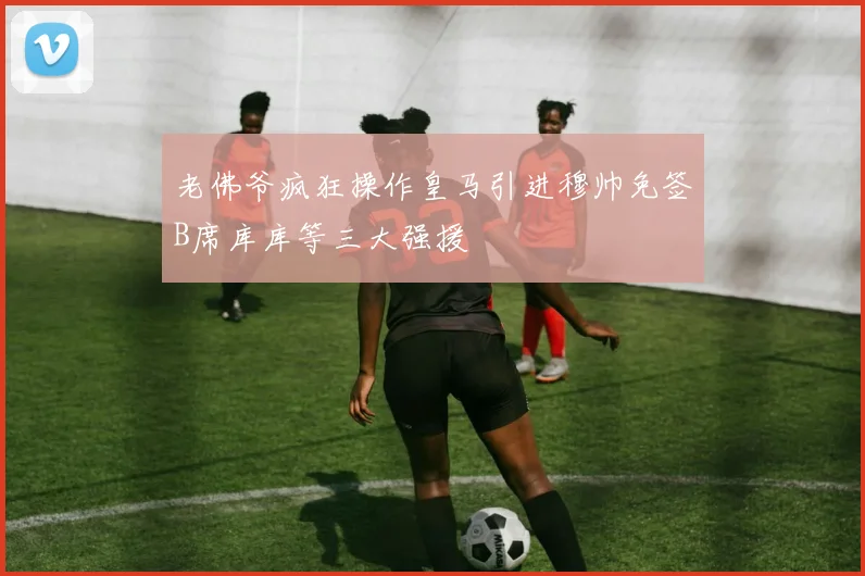 老佛爷疯狂操作皇马引进穆帅免签B席库库等三大强援
