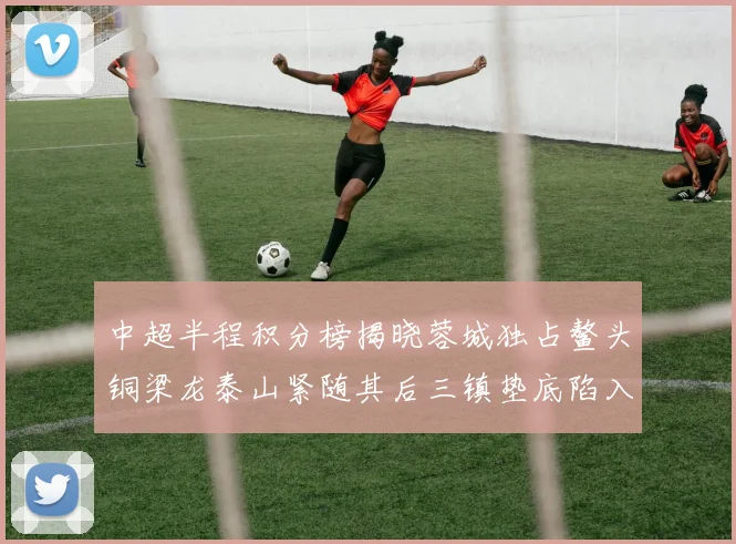 中超半程积分榜揭晓蓉城独占鳌头铜梁龙泰山紧随其后三镇垫底陷入困境