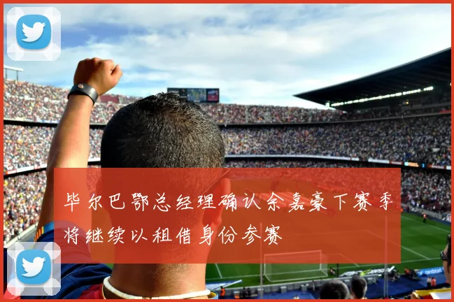 毕尔巴鄂总经理确认余嘉豪下赛季将继续以租借身份参赛