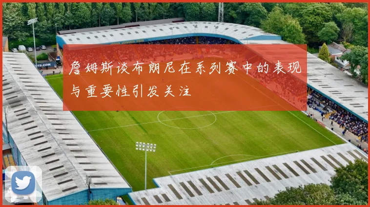 詹姆斯谈布朗尼在系列赛中的表现与重要性引发关注