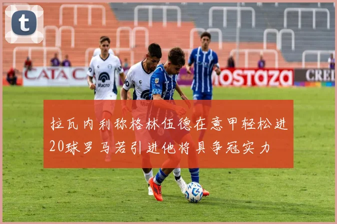 拉瓦内利称格林伍德在意甲轻松进20球罗马若引进他将具争冠实力
