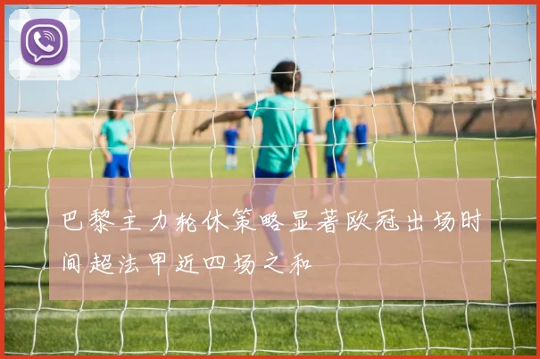 巴黎主力轮休策略显著欧冠出场时间超法甲近四场之和