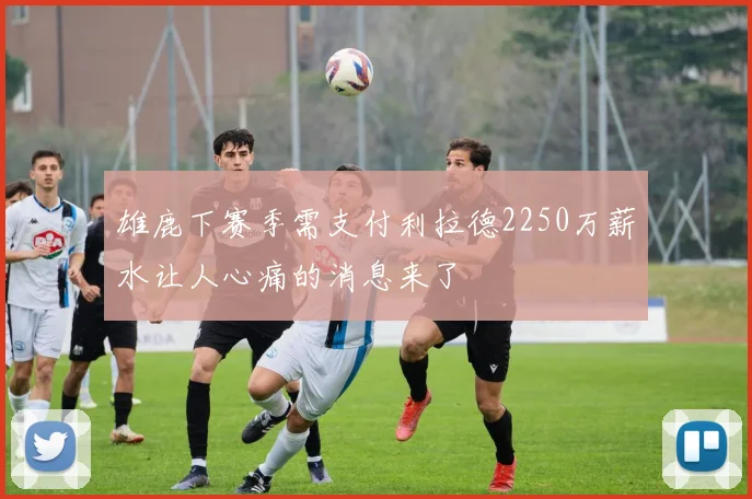 雄鹿下赛季需支付利拉德2250万薪水让人心痛的消息来了