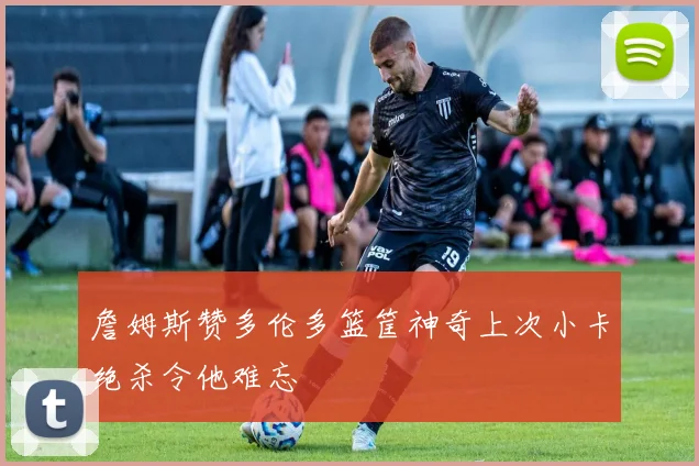 詹姆斯赞多伦多篮筐神奇上次小卡绝杀令他难忘
