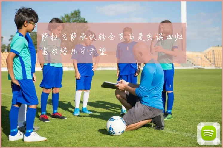 萨拉戈萨承认转会罗马是失误回归塞尔塔几乎无望