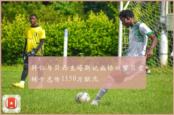 拜仁与贝西克塔斯达成协议努贝尔转会总价1150万欧元