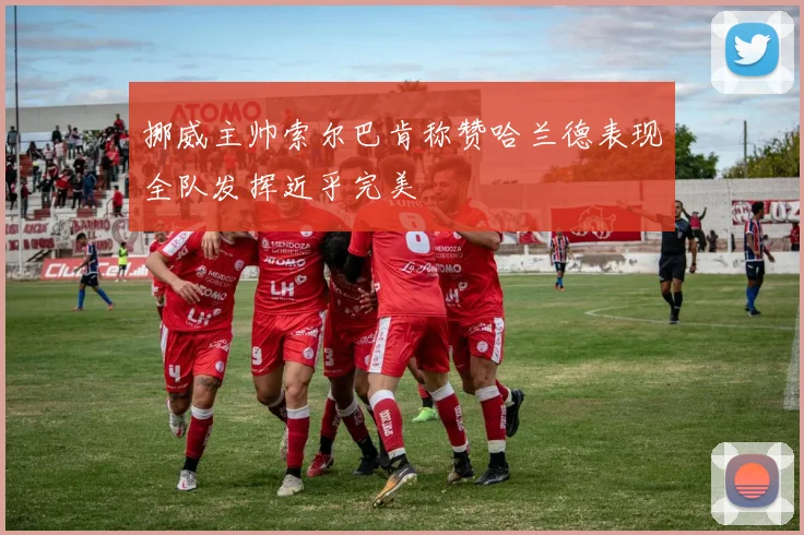 挪威主帅索尔巴肯称赞哈兰德表现全队发挥近乎完美