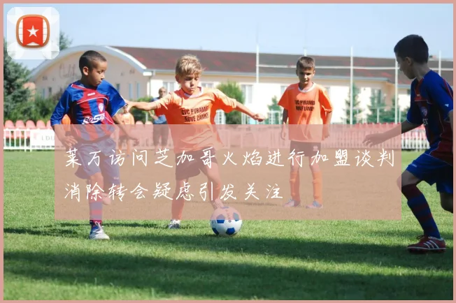 莱万访问芝加哥火焰进行加盟谈判消除转会疑虑引发关注
