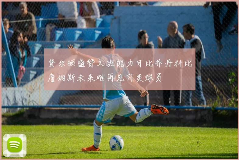 费尔顿盛赞文班能力可比乔丹科比詹姆斯未来难再见同类球员