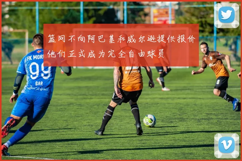 篮网不向阿巴基和威尔逊提供报价他们正式成为完全自由球员