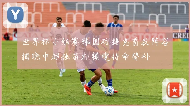 世界杯小组赛韩国对捷克首发阵容揭晓中超独苗朴镇燮待命替补