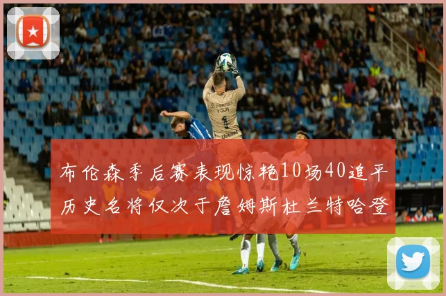 布伦森季后赛表现惊艳10场40追平历史名将仅次于詹姆斯杜兰特哈登