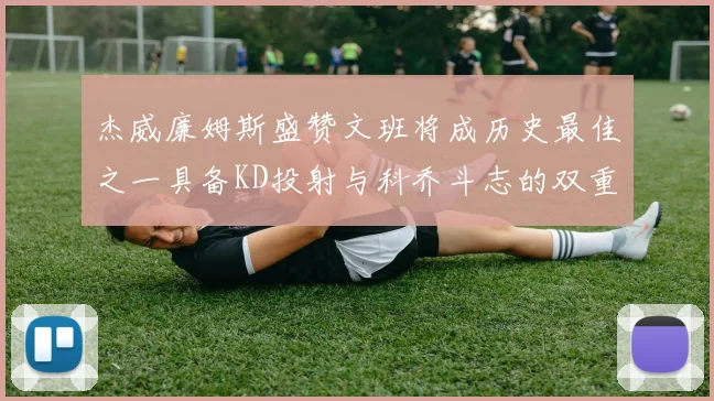 杰威廉姆斯盛赞文班将成历史最佳之一具备KD投射与科乔斗志的双重优势