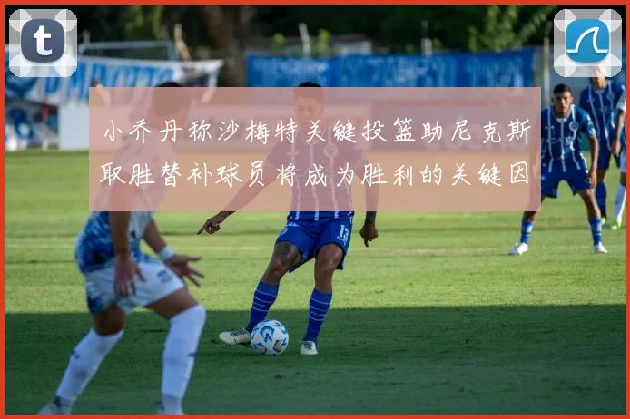 小乔丹称沙梅特关键投篮助尼克斯取胜替补球员将成为胜利的关键因素