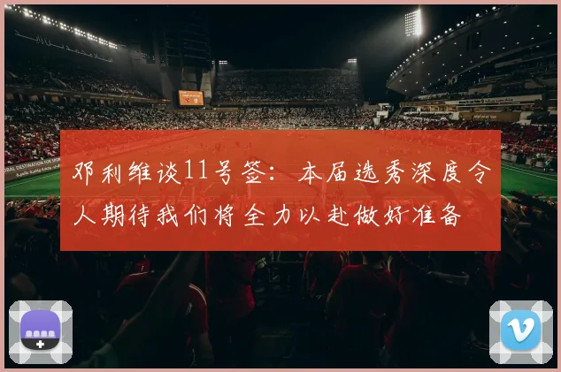 邓利维谈11号签：本届选秀深度令人期待我们将全力以赴做好准备