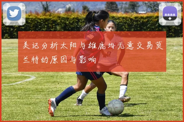 美记分析太阳与雄鹿均无意交易莫兰特的原因与影响