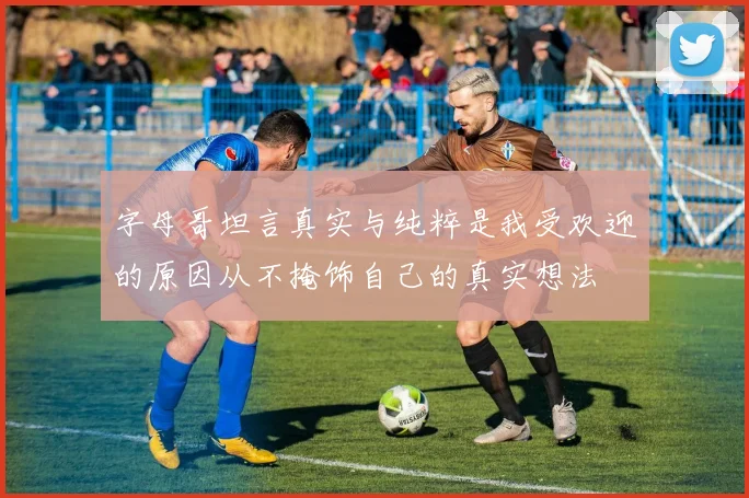 字母哥坦言真实与纯粹是我受欢迎的原因从不掩饰自己的真实想法