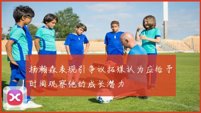 杨瀚森表现引争议拓媒认为应给予时间观察他的成长潜力