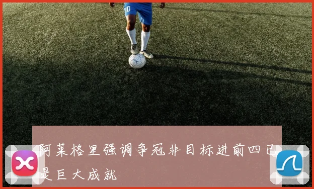 阿莱格里强调争冠非目标进前四已是巨大成就